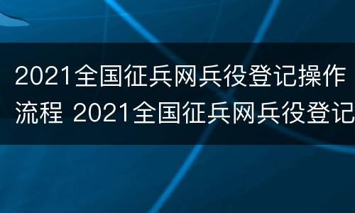 2021全国征兵网兵役登记操作流程 2021全国征兵网兵役登记操作流程视频