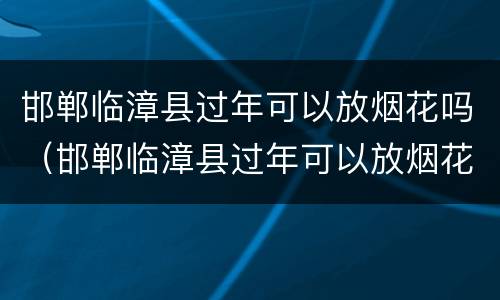 邯郸临漳县过年可以放烟花吗（邯郸临漳县过年可以放烟花吗）