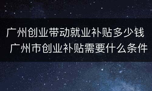 广州创业带动就业补贴多少钱 广州市创业补贴需要什么条件