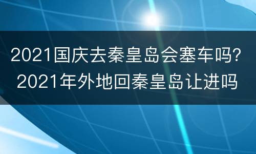 2021国庆去秦皇岛会塞车吗？ 2021年外地回秦皇岛让进吗