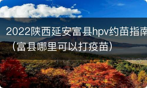 2022陕西延安富县hpv约苗指南（富县哪里可以打疫苗）