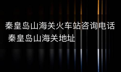 秦皇岛山海关火车站咨询电话 秦皇岛山海关地址