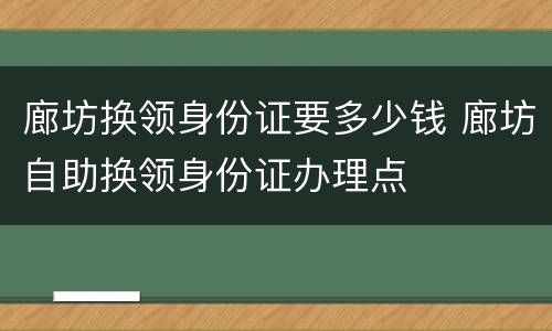 廊坊换领身份证要多少钱 廊坊自助换领身份证办理点