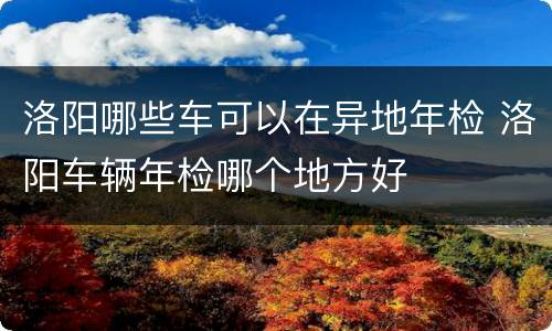 洛阳哪些车可以在异地年检 洛阳车辆年检哪个地方好