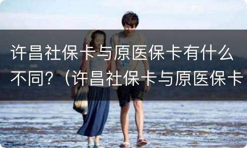 许昌社保卡与原医保卡有什么不同?（许昌社保卡与原医保卡有什么不同吗）