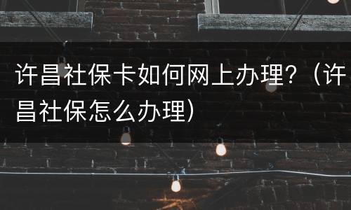 许昌社保卡如何网上办理?（许昌社保怎么办理）