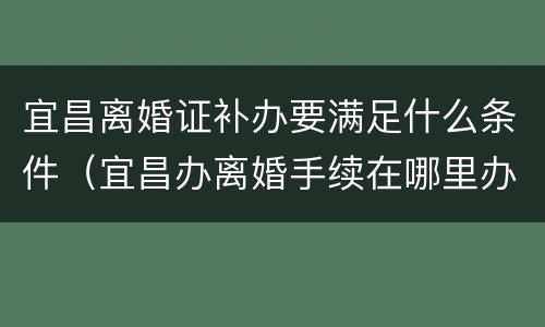 宜昌离婚证补办要满足什么条件（宜昌办离婚手续在哪里办）