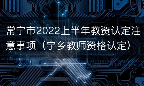 常宁市2022上半年教资认定注意事项（宁乡教师资格认定）