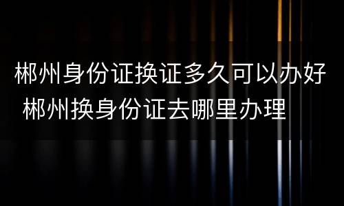 郴州身份证换证多久可以办好 郴州换身份证去哪里办理