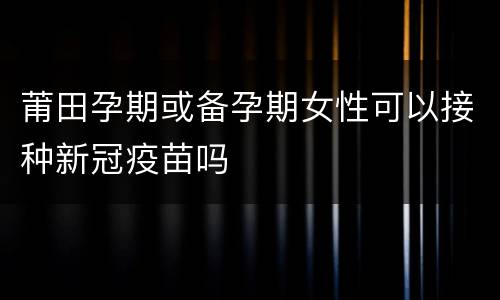 莆田孕期或备孕期女性可以接种新冠疫苗吗