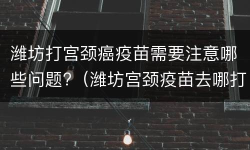 潍坊打宫颈癌疫苗需要注意哪些问题?（潍坊宫颈疫苗去哪打）