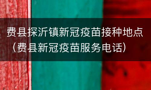 费县探沂镇新冠疫苗接种地点（费县新冠疫苗服务电话）