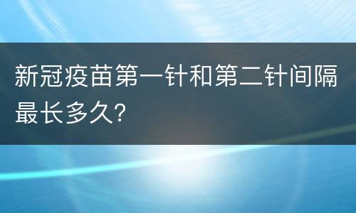 新冠疫苗第一针和第二针间隔最长多久？