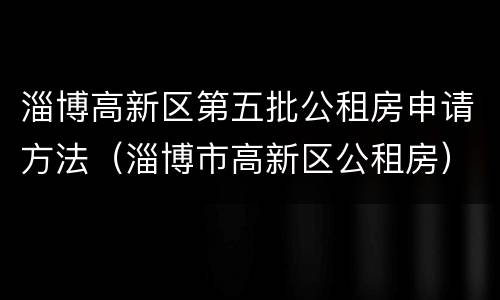 淄博高新区第五批公租房申请方法（淄博市高新区公租房）
