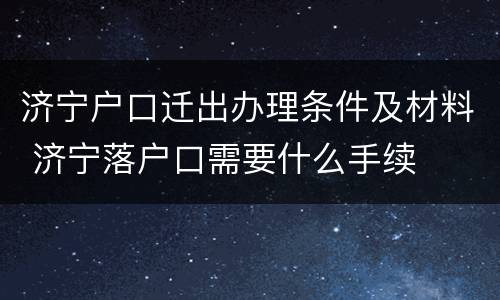 济宁户口迁出办理条件及材料 济宁落户口需要什么手续