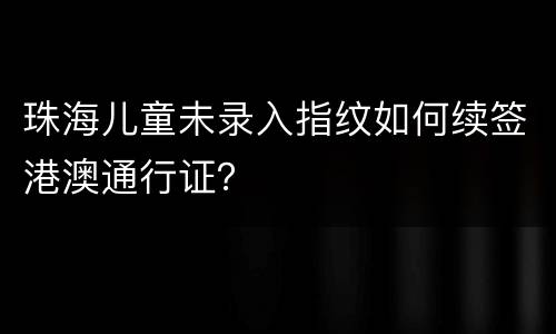 珠海儿童未录入指纹如何续签港澳通行证？