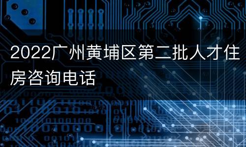2022广州黄埔区第二批人才住房咨询电话