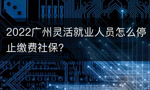 2022广州灵活就业人员怎么停止缴费社保？