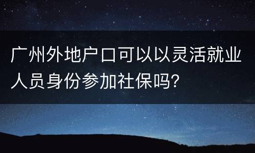 广州外地户口可以以灵活就业人员身份参加社保吗？