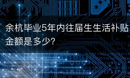 余杭毕业5年内往届生生活补贴金额是多少？