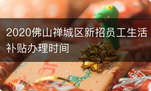 2020佛山禅城区新招员工生活补贴办理时间