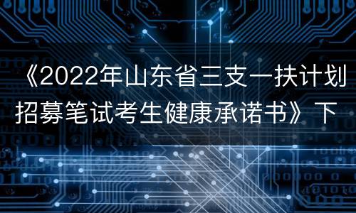 《2022年山东省三支一扶计划招募笔试考生健康承诺书》下载入口