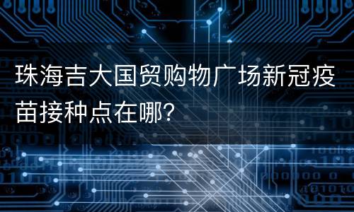 珠海吉大国贸购物广场新冠疫苗接种点在哪？