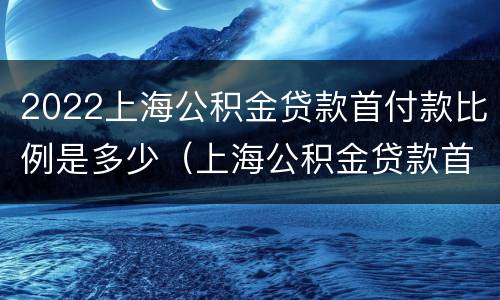 2022上海公积金贷款首付款比例是多少（上海公积金贷款首付最低多少）