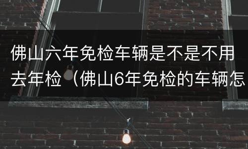 佛山六年免检车辆是不是不用去年检（佛山6年免检的车辆怎么年审）