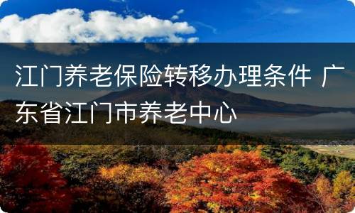 江门养老保险转移办理条件 广东省江门市养老中心