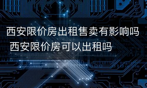 西安限价房出租售卖有影响吗 西安限价房可以出租吗