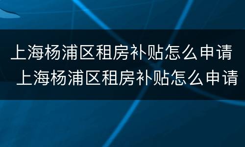 上海杨浦区租房补贴怎么申请 上海杨浦区租房补贴怎么申请不了