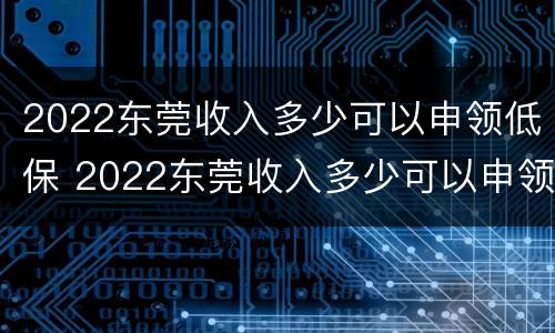 2022东莞收入多少可以申领低保 2022东莞收入多少可以申领低保补助