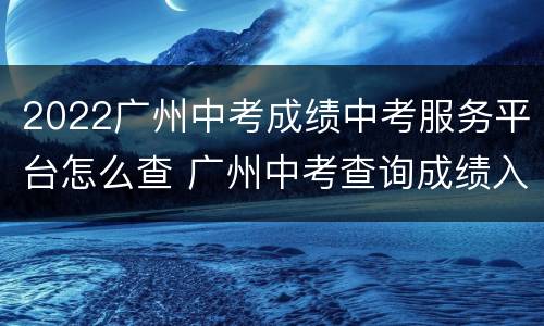 2022广州中考成绩中考服务平台怎么查 广州中考查询成绩入口2021