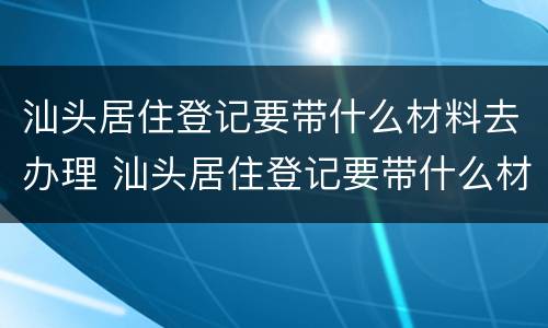 汕头居住登记要带什么材料去办理 汕头居住登记要带什么材料去办理