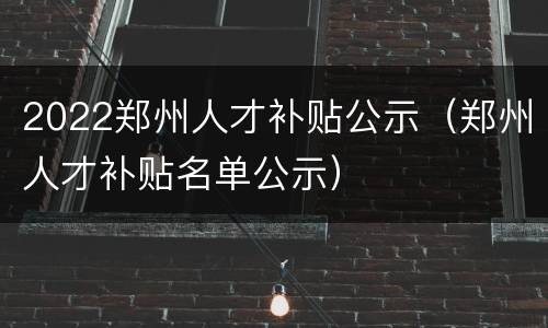 2022郑州人才补贴公示（郑州人才补贴名单公示）