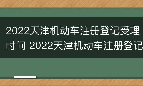 2022天津机动车注册登记受理时间 2022天津机动车注册登记受理时间表