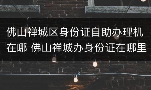 佛山禅城区身份证自助办理机在哪 佛山禅城办身份证在哪里办
