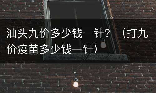 汕头九价多少钱一针？（打九价疫苗多少钱一针）
