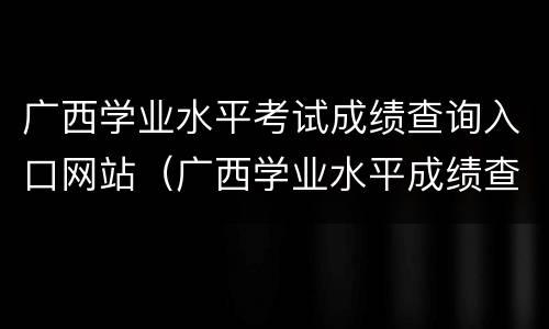 广西学业水平考试成绩查询入口网站（广西学业水平成绩查询官网）
