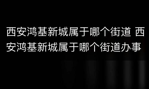 西安鸿基新城属于哪个街道 西安鸿基新城属于哪个街道办事处