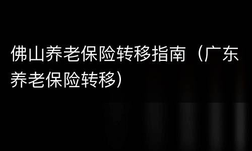 佛山养老保险转移指南（广东养老保险转移）
