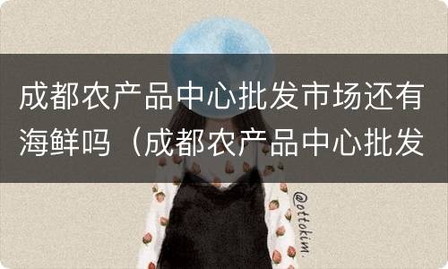 成都农产品中心批发市场还有海鲜吗（成都农产品中心批发市场还有海鲜吗）