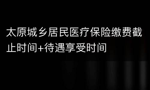 太原城乡居民医疗保险缴费截止时间+待遇享受时间