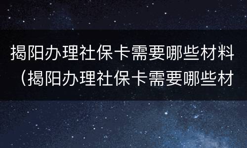 揭阳办理社保卡需要哪些材料（揭阳办理社保卡需要哪些材料呢）
