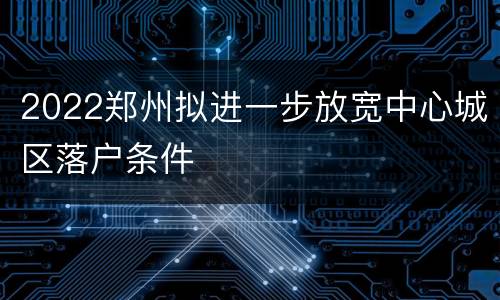 2022郑州拟进一步放宽中心城区落户条件