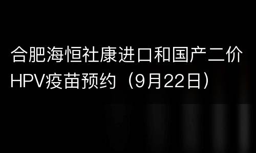 合肥海恒社康进口和国产二价HPV疫苗预约（9月22日）