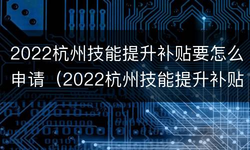 2022杭州技能提升补贴要怎么申请（2022杭州技能提升补贴要怎么申请呢）
