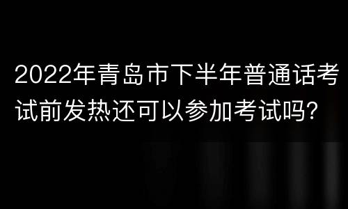 2022年青岛市下半年普通话考试前发热还可以参加考试吗？