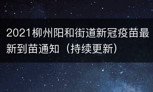 2021柳州阳和街道新冠疫苗最新到苗通知（持续更新）